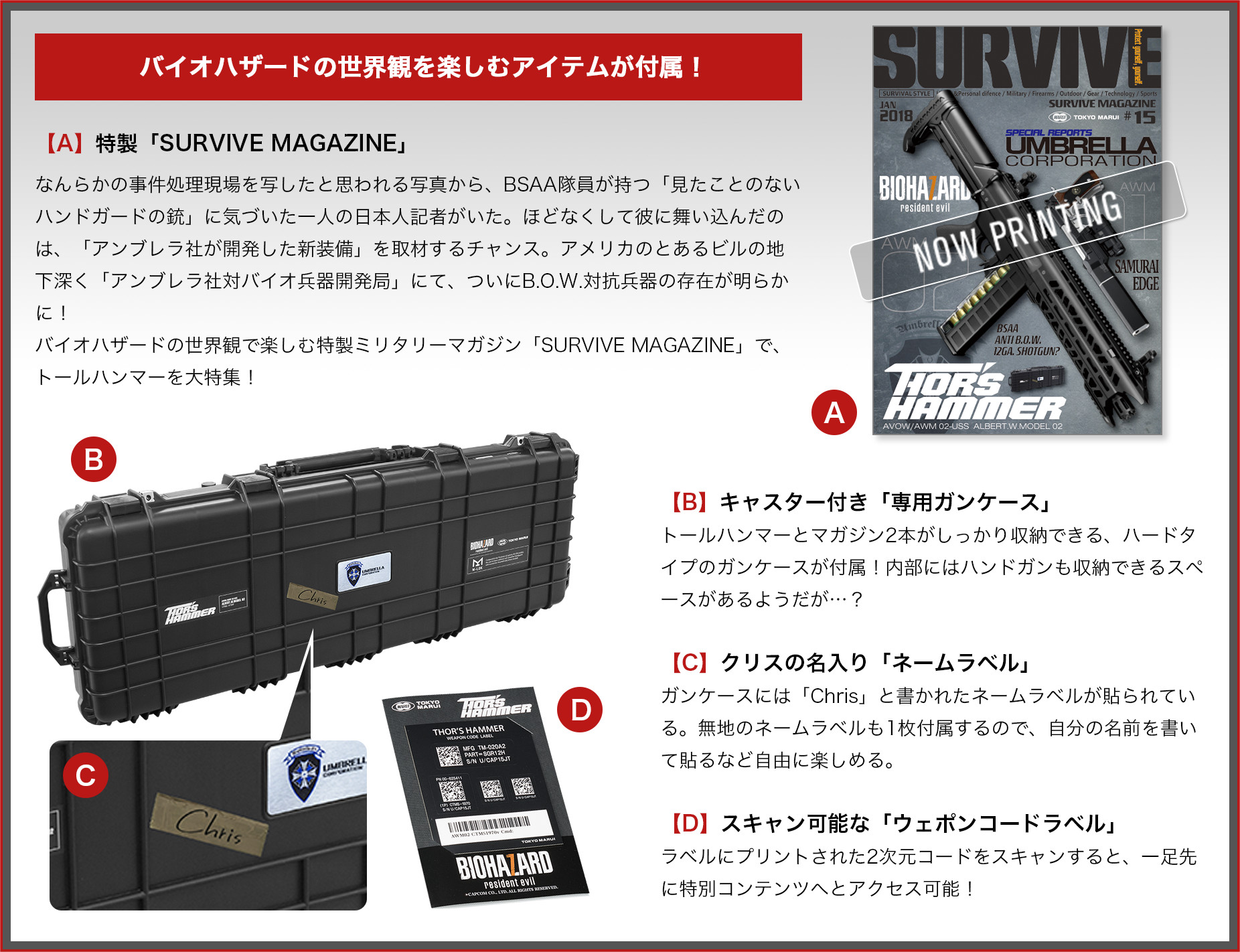 バイオハザードの世界観を楽しむアイテムが付属! 【A】特製「SURVIVE MAGAZINE」 なんらかの事件処理現場を写したと思われる写真から、BSAA隊員が持つ「見たことのないハンドガードの銃」に気づいた一人の日本人記者がいた。ほどなくして彼に舞い込んだのは、「アンブレラ社が開発した新装備」を取材するチャンス。アメリカのとあるビルの地下深く「アンブレラ社対バイオ兵器開発局」にて、ついにB.O.W.対抗兵器の存在が明らかに! バイオハザードの世界観で楽しむ特製ミリタリーマガジン「SURVIVE MAGAZINE」で、トールハンマーを大特集! 【B】キャスター付き「専用ガンケース」 トールハンマーとマガジン2本がしっかり収納できる、ハードタイプのガンケースが付属!内部にはハンドガンも収納できるスペースがあるようだが…? 【C】クリスの名入り「ネームラベル」 ガンケースには「Chris」と書かれたネームラベルが貼られている。無地のネームラベルも1枚付属するので、自分の名前を書いて貼るなど自由に楽しめる。 【D】スキャン可能な「ウェポンコードラベル」 ラベルにプリントされた2次元コードをスキャンすると、一足先に特別コンテンツへとアクセス可能!