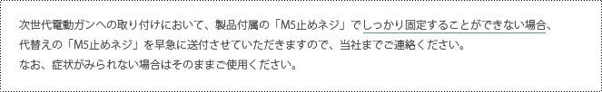 次世代電動ガンへの取り付けにおいて、製品付属の「M5止めネジ」でしっかり固定することができない場合、代替えの「M5止めネジ」を早急に送付させていただきますので、当社までご連絡ください。なお、症状がみられない場合はそのままご使用ください。