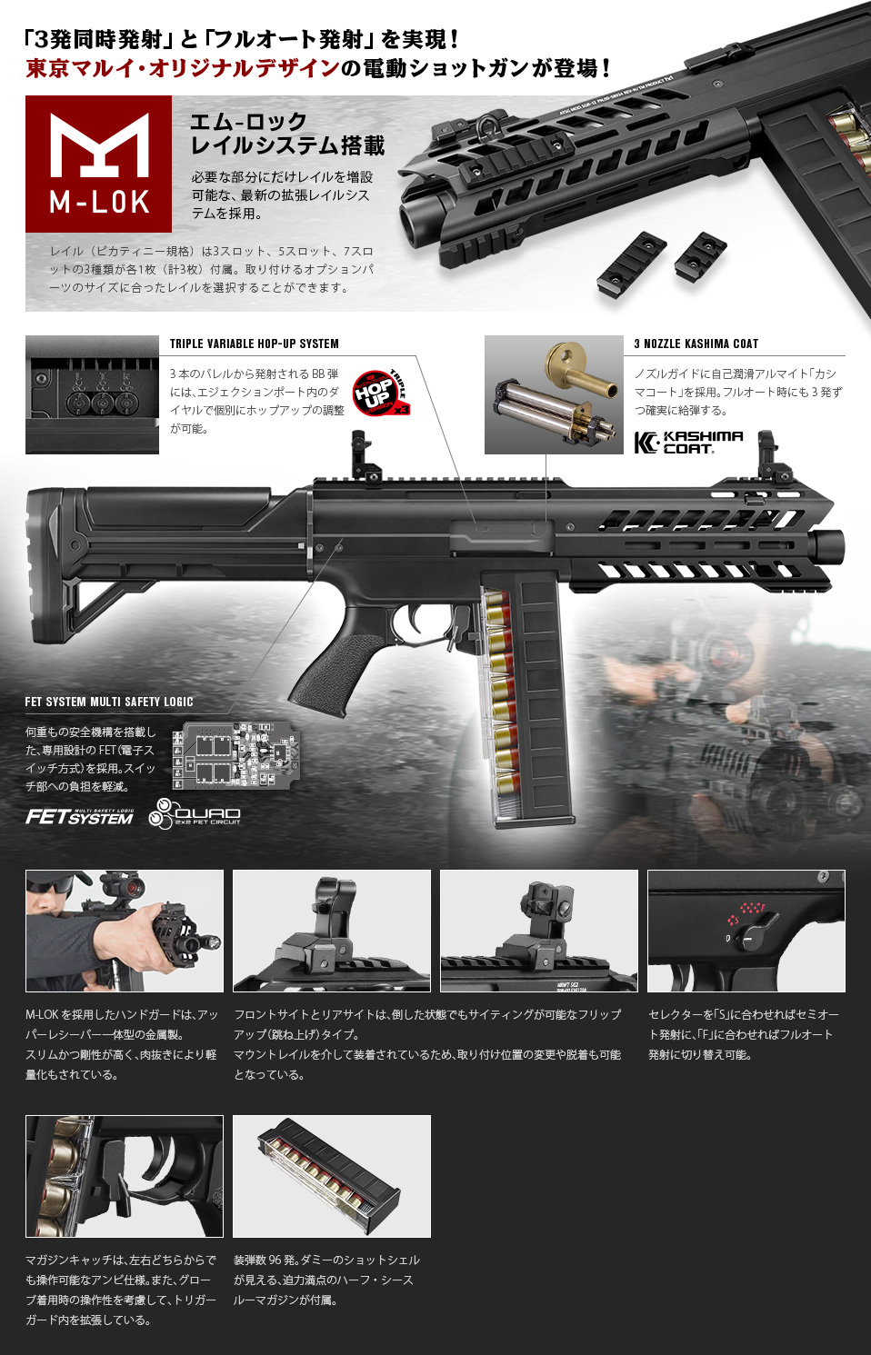 「3発同時発射」と「フルオート発射」を実現！東京マルイ・オリジナルデザインの電動ショットガンが登場！ エム-ロックレイルシステム搭載 必要な部分にだけレイルを増設可能な、最新の拡張レイルシステムを採用。 レイル（ピカティニー規格）は3スロット、5スロット、7スロットの3種類が各1枚（計3枚）付属。取り付けるオプションパーツのサイズに合ったレイルを選択することができます。 TRIPLE VARIABLE HOP-UP SYSTEM 3本のバレルから発射されるBB弾には、エジェクションポート内のダイヤルで個別にホップアップの調整が可能。 3 NOZZLE KASHIMA COAT ノズルガイドに自己潤滑アルマイト「カシマコート」を採用。フルオート時にも3発ずつ確実に給弾する。 FET SYSTEM MULTI SAFETY LOGIC 何重もの安全機構を搭載した、専用設計のFET（電子スイッチ方式）を採用。スイッチ部への負担を軽減。 M-LOKを採用したハンドガードは、アッパーレシーバー一体型の金属製。スリムかつ剛性が高く、肉抜きにより軽量化もされている。 フロントサイトとリアサイトは、倒した状態でもサイティングが可能なフリップアップ（跳ね上げ）タイプ。マウントレイルを介して装着されているため、取り付け位置の変更や脱着も可能となっている。 セレクターを「S」に合わせればセミオート発射に、「F」に合わせればフルオート発射に切り替え可能。 マガジンキャッチは、左右どちらからでも操作可能なアンビ仕様。また、グローブ着用時の操作性を考慮して、トリガーガード内を拡張している。 装弾数96発。ダミーのショットシェルが見える、迫力満点のハーフ・シースルーマガジンが付属。