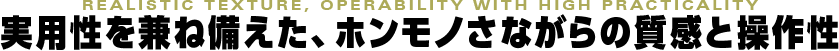 REALISTIC TEXTURE, OPERABILITY WITH HIGH PRACTICALITY 実用性を兼ね備えた、ホンモノさながらの質感と操作性