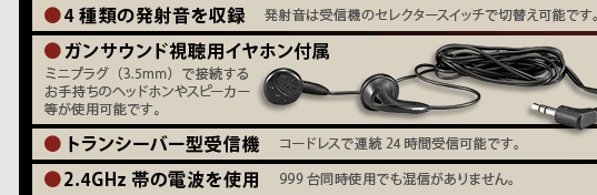 ●4種類の発射音を収録　発射音は受信機のセレクタースイッチで切替え可能です。／●ガンサウンド視聴用イヤホン付属　ミニプラグ（3.5mm）で接続するお手持ちのヘッドホンやスピーカー等が使用可能です。／●トランシーバー型受信機　コードレスで連続24時間受信可能です。／●2.4GHz帯の電波を使用　999台同時使用でも混信がありません。