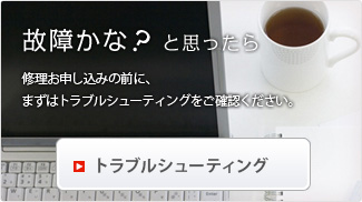 故障かな?と思ったら 修理お申し込みの前に、まずはトラブルシューティングをご確認ください。