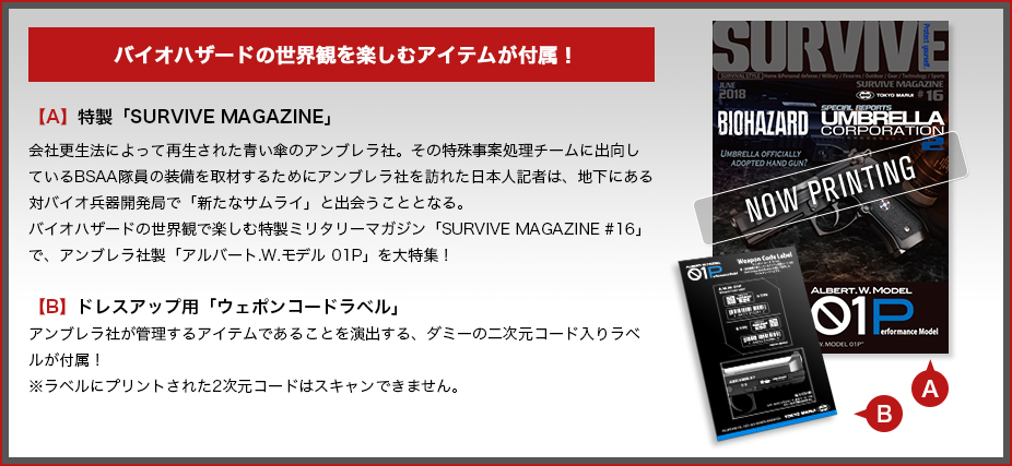 バイオハザードの世界観を楽しむアイテムが付属！ 【A】特製「SURVIVE MAGAZINE」 会社更生法によって再生された青い傘のアンブレラ社。その特殊事案処理チームに出向しているBSAA隊員の装備を取材するためにアンブレラ社を訪れた日本人記者は、地下にある対バイオ兵器開発局で「新たなサムライ」と出会うこととなる。 バイオハザードの世界観で楽しむ特製ミリタリーマガジン「SURVIVE MAGAZINE #16」で、アンブレラ社製「アルバート.W.モデル 01P」を大特集！ 【B】ドレスアップ用「ウェポンコードラベル」アンブレラ社が管理するアイテムであることを演出する、ダミーの二次元コード入りラベルが付属！ ※ラベルにプリントされた2次元コードはスキャンできません。