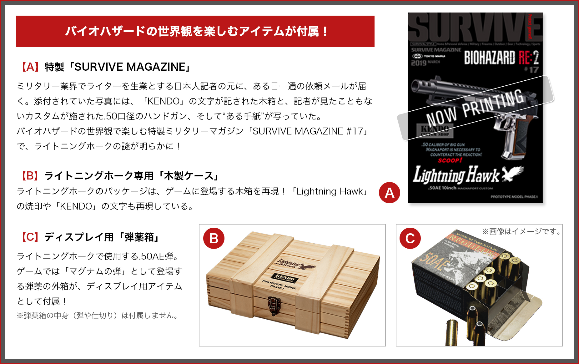 バイオハザードの世界観を楽しむアイテムが付属！ 【A】特製「SURVIVE MAGAZINE」 ミリタリー業界でライターを生業とする日本人記者の元に、ある日一通の依頼メールが届く。添付されていた写真には、「KENDO」の文字が記された木箱と、記者が見たこともないカスタムが施された.50口径のハンドガン、そして“ある手紙”が写っていた。 バイオハザードの世界観で楽しむ特製ミリタリーマガジン「SURVIVE MAGAZINE #17」で、ライトニングホークの謎が明らかに！ 【B】ライトニングホーク専用「木製ケース」 ライトニングホークのパッケージは、ゲームに登場する木箱を再現！「Lightning Hawk」の焼印や「KENDO」の文字も再現している。 【C】ディスプレイ用「弾薬箱」 ライトニングホークで使用する.50AE弾。ゲームでは「マグナムの弾」として登場する弾薬の外箱が、ディスプレイ用アイテムとして付属！ ※弾薬箱の中身（弾や仕切り）は付属しません。