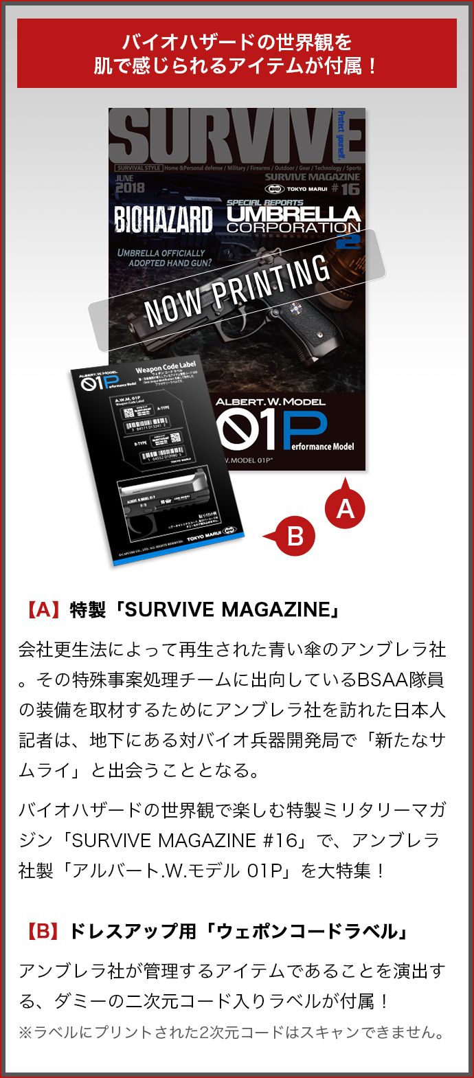 バイオハザードの世界観を楽しむアイテムが付属！ 【A】特製「SURVIVE MAGAZINE」 会社更生法によって再生された青い傘のアンブレラ社。その特殊事案処理チームに出向しているBSAA隊員の装備を取材するためにアンブレラ社を訪れた日本人記者は、地下にある対バイオ兵器開発局で「新たなサムライ」と出会うこととなる。 バイオハザードの世界観で楽しむ特製ミリタリーマガジン「SURVIVE MAGAZINE #16」で、アンブレラ社製「アルバート.W.モデル 01P」を大特集！ 【B】ドレスアップ用「ウェポンコードラベル」アンブレラ社が管理するアイテムであることを演出する、ダミーの二次元コード入りラベルが付属！ ※ラベルにプリントされた2次元コードはスキャンできません。