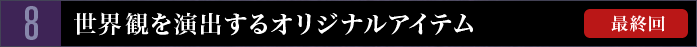 8　世界観を演出するオリジナルアイテム【最終回】