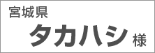 宮城県　タカハシ様