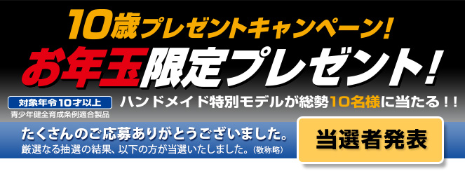 当選者発表／10歳プレゼントキャンペーン！お年玉限定プレゼント！　ハンドメイド特別モデルが総勢10名様に当たる！！／対象年令10才以上　青少年健全育成条例適合製品