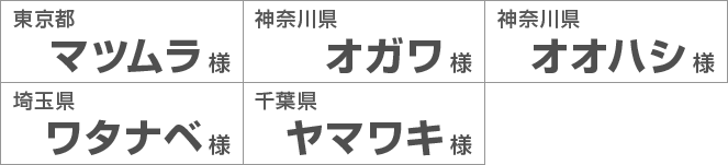 東京都マツムラ様 神奈川県オガワ様 神奈川県オオハシ様 埼玉県ワタナベ様 千葉県ヤマワキ様