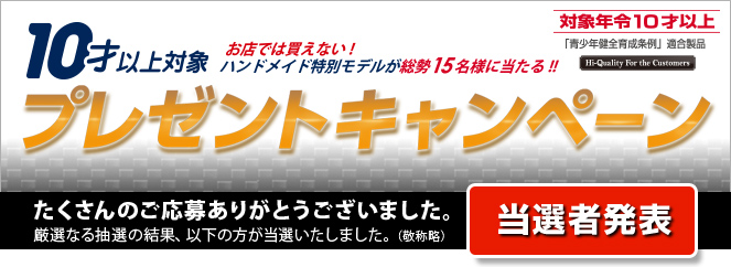 10才以上対象 プレゼントキャンペーン　お店では買えない！ハンドメイド特別モデルが総勢15名様に当たる！！　当選者発表　たくさんのご応募ありがとうございました。厳選なる抽選の結果、以下の方が当選いたしました。（敬称略）