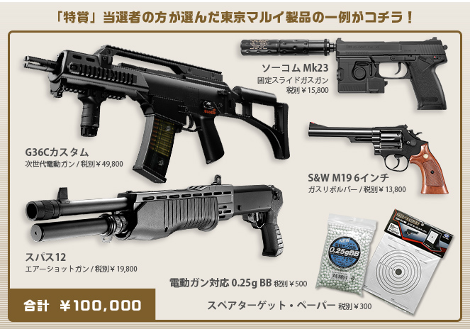 「特賞」当選者の方が選んだ東京マルイ製品の一例がコチラ！　ソーコム Mk23 固定スライドガスガン 税別￥15,800　G36Cカスタム 次世代電動ガン 税別￥49,800　S&W M19 6インチ ガスリボルバー 税別￥13,800　スパス12 エアーショットガン 税別￥19,800　電動ガン対応 0.25g BB 税別￥500　スペアターゲット・ペーパー 税別￥300　合計 ￥100,000