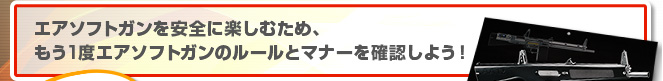 エアソフトガンを安全に楽しむため、もう1度エアソフトガンのルールとマナーを確認しよう！