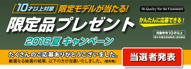 10才以上対象 限定モデルが当たる！限定品プレゼント 2016夏キャンペーン たくさんのご応募ありがとうございました。厳選なる抽選の結果、以下の方が当選いたしました。（敬称略）当選者発表