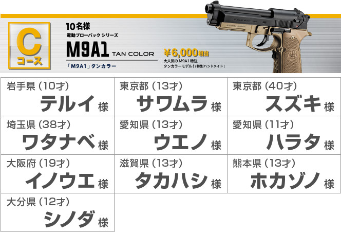 Cコース10名様 電動ブローバックシリーズ M9A1 TAN COLOR 「M9A1」タンカラー ¥6,000相当 大人気のM9A1特注 タンカラーモデル！（特別ハンドメイド） 岩手県（10才）テルイ様 東京都（13才）サワムラ様 東京都（40才）スズキ様 埼玉県（38才）ワタナベ様 愛知県（13才）ウエノ様 愛知県（11才）ハラタ様 大阪府（19才）イノウエ様 滋賀県（13才）タカハシ様 熊本県（13才）ホカゾノ様 大分県（12才）シノダ様