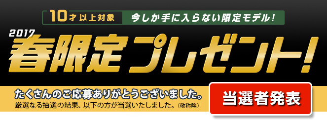 10才以上対象 今しか手に入らない限定モデル！ 2017春限定プレゼント！ たくさんのご応募ありがとうございました。厳選なる抽選の結果、以下の方が当選いたしました。（敬称略） 当選者発表