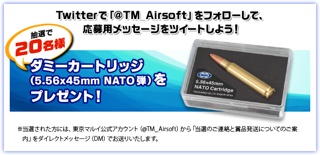 Twitterで「@TM_Airsoft」をフォローして、応募用メッセージをツイートしよう！ 抽選で20名様 ダミーカートリッジ（5.56×45mm NATO弾）をプレゼント！ ※当選された方には、東京マルイ公式アカウント（@TM_Airsoft）から「当選のご連絡と賞品発送についてのご案内」をダイレクトメッセージ（DM）でお送りいたします。