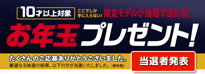 10才以上対象 今しか手に入らない限定モデルが抽選で当たる！ たくさんのご応募ありがとうございました。厳選なる抽選の結果、以下の方が当選いたしました。（敬称略） 当選者発表