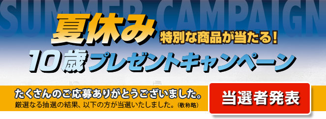 夏休み 特別な商品が当たる！ 10歳プレゼントキャンペーン たくさんのご応募ありがとうございました。厳選なる抽選の結果、以下の方が当選いたしました。（敬称略） 当選者発表