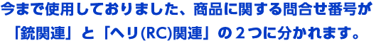 現在、商品に関する問合せ番号が「銃関連」と「ヘリ(RC)」の２つに分かれます。