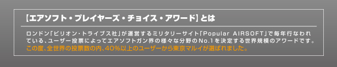 【エアソフト・プレイヤーズ・チョイス・アワード】とは　ロンドン「ビリオン・トライブス社」が運営するミリタリーサイト「Popular AIRSOFT」で毎年行われている、ユーザー投票によってエアソフトガン界の様々な分野のNo.1を決定する世界規模のアワードです。この度、全世界の投票数の内、40％以上のユーザーから東京マルイが選ばれました。