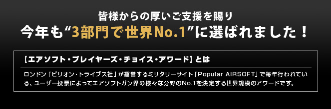 皆様からの厚いご支援を賜り今年も“3部門で世界No.1”に選ばれました！　【エアソフト・プレイヤーズ・チョイス・アワード】とは　ロンドン「ビリオン・トライブス社」が運営するミリタリーサイト「Popular AIRSOFT」で毎年行われている、ユーザー投票によってエアソフトガン界の様々な分野のNo.1を決定する世界規模のアワードです。