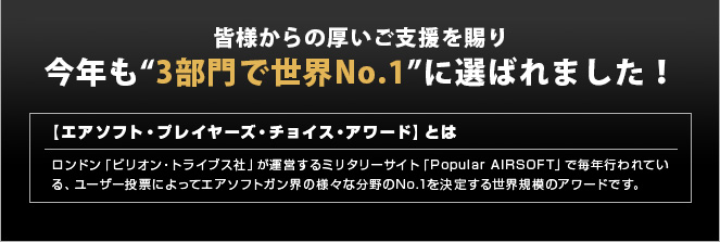 皆様からの厚いご支援を賜り今年も“3部門で世界No.1”に選ばれました！　【エアソフト・プレイヤーズ・チョイス・アワード】とは　ロンドン「ビリオン・トライブス社」が運営するミリタリーサイト「Popular AIRSOFT」で毎年行われている、ユーザー投票によってエアソフトガン界の様々な分野のNo.1を決定する世界規模のアワードです。