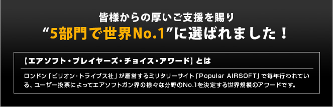 皆様からの厚いご支援を賜り今年も“5部門で世界No.1”に選ばれました！　【エアソフト・プレイヤーズ・チョイス・アワード】とは　ロンドン「ビリオン・トライブス社」が運営するミリタリーサイト「Popular AIRSOFT」で毎年行われている、ユーザー投票によってエアソフトガン界の様々な分野のNo.1を決定する世界規模のアワードです。