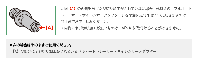 左図【A】の内側部分にネジ切り加工がされていない場合、代替えの「フルオートトレーサー・サイレンサーアダプター」を早急に送付させていただきますので、当社までお申し込みください。※内側にネジ切り加工が無いものは、MP7A1に取付けることができません。　次の場合はそのままご使用ください。　【A】の部分にネジ切り加工がされているフルオートトレーサー・サイレンサーアダプター