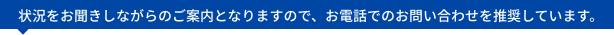 状況をお聞きしながらのご案内となりますので、お電話でのお問い合わせを推奨しています。