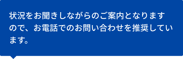 状況をお聞きしながらのご案内となりますので、お電話でのお問い合わせを推奨しています。