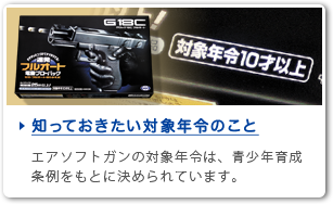 知っておきたい対象年令のこと　エアソフトガンの対象年令は、青少年育成条例をもとに決められています。