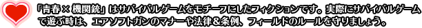 「青春×機関銃」はサバイバルゲームをモチーフにしたフィクションです。実際にサバイバルゲームで遊ぶ時は、エアソフトガンのマナーや法律＆条例、フィールドのルールを守りましょう。