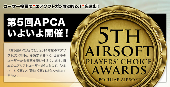 ユーザー投票で“エアソフトガン界のNo.1”を選出！　第5回APCAいよいよ開催！　「第5回APCA」では、2014年度のエアソフトガン界No.1を決定するべく、世界中のユーザーから投票を受け付けています。日本のエアソフトユーザーの1人として、「ノミネート投票」と「最終投票」にぜひご参加ください。