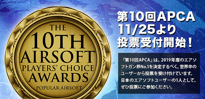 第10回APCA 11/25より投票受付開始！「第10回APCA」では、2019年度のエアソフトガン界No.1を決定するべく、世界中のユーザーから投票を受け付けています。日本のエアソフトユーザーの1人として、ぜひ投票にご参加ください。