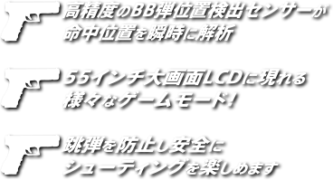 高精度のBB弾位置検出センサーが命中位置を瞬時に解析 55インチ大画面LCDに現れる様々なゲームモード！跳弾を防止し安全にシューティングを楽しめます