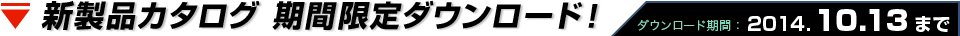 新製品カタログ 期間限定ダウンロード！ ダウンロード期間： 2014.10.13まで