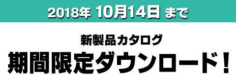 2018年 10月14日まで 新製品カタログ期間限定ダウンロード！