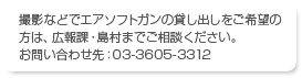 撮影などでエアソフトガンの貸し出しをご希望の方は、広報課・島村までご相談ください。 お問い合わせ先：03-3605-3312