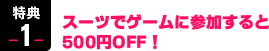 特典1　スーツでゲームに参加すると500円OFF！