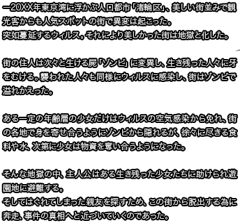 ー20XX年東京湾に浮かぶ人口都市「渚輪区」、美しい街並みで観光客からも人気スポットの街で異変は起こった。突如蔓延するウィルス。それにより美しかった街は地獄と化した。街の住人は次々と生ける屍「ゾンビ」に変異し、生き残った人々に牙をむける。襲われた人々も同様にウィルスに感染し、街はゾンビで溢れかえった。ある一定の年齢層の少女だけはウィルスの空気感染から免れ、街の各地で身を寄せ合うようにゾンビから隠れるが、徐々に尽きる食料や水、次第に少女は物資を奪い合うようになった。そんな地獄の中、主人公はある生き残った少女たちに助けられ遊園地に避難する。そしてはぐれてしまった親友を探すため、この街から脱出する為に奔走、事件の真相へと近づいていくのであった。