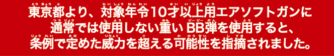 東京都より、対象年令10才以上用エアソフトガンに通常では使用しない重いBB弾を使用すると、条例で定めた威力を超える可能性を指摘されました。