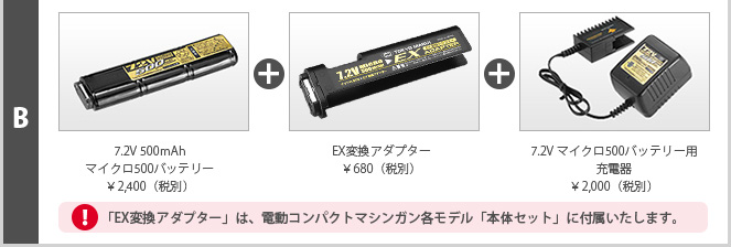 B 7.2V 500mAhマイクロ500バッテリー¥2,400（税別）＋EX変換アダプター¥680（税別）＋7.2V マイクロ500バッテリー用充電器¥2,000（税別）　「EX変換アダプター」は、電動コンパクトマシンガン各モデル「本体セット」に付属いたします。