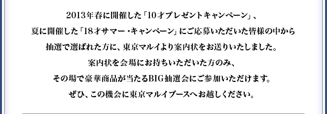 2013年春に開催した「10才プレゼントキャンペーン」、夏に開催した「18才サマー・キャンペーン」にご応募いただいた皆様の中から抽選で選ばれた方に、東京マルイより案内状をお送りいたしました。案内状を会場にお持ちいただいた方のみ、その場で豪華商品が当たるBIG抽選会にご参加いただけます。ぜひ、この機会に東京マルイブースへお越しください。