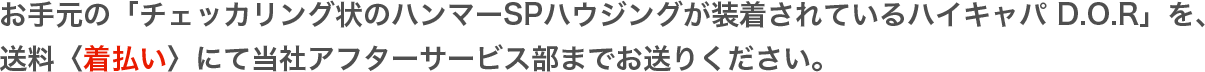 お手元の「チェッカリング状のハンマーSPハウジングが装着されているハイキャパ D.O.R」を、送料〈着払い〉にて当社アフターサービス部までお送りください。