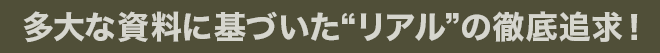 多大な資料に基づいた“リアル”の徹底追求！