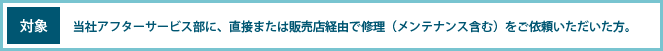 対象 当社アフターサービス部に、直接または販売店経由で修理(メンテナンス含む)をご依頼いただいた方。