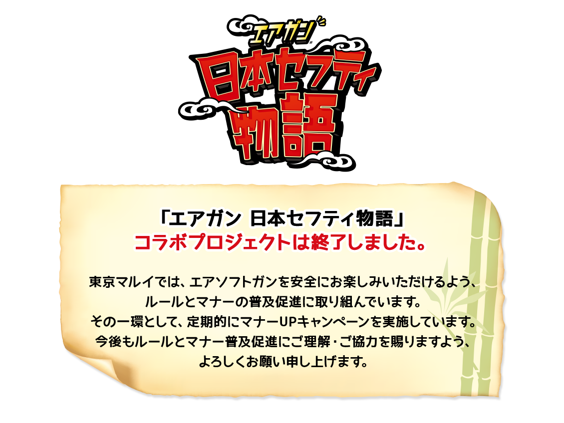 「エアガン日本セフティ物語」 コラボプロジェクトは終了しました。 東京マルイでは、エアソフトガンを安全にお楽しみいただけるよう、ルールとマナーの普及促進に取り組んでいます。その一環として、定期的にマナーUPキャンペーンを実施しています。今後もルールとマナー普及促進にご理解・ご協力を賜りますよう、よろしくお願い申し上げます。